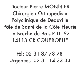 Docteur Pierre MONNIER
Chirurgien Orthopédiste
Polyclinique de Deauville
Pôle de Santé de la Côte Fleurie
La Brêche du Bois R.D. 62
14113 CRICQUEBOEUF

tél: 02 31 87 78 78
Urgences: 02 31 14 33 33