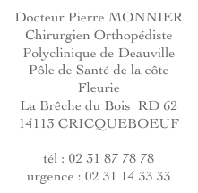 Docteur Pierre MONNIER
Chirurgien Orthopédiste
Polyclinique de Deauville
Pôle de Santé de la côte Fleurie
La Brêche du Bois  RD 62
14113 CRICQUEBOEUF

tél : 02 31 87 78 78
urgence : 02 31 14 33 33